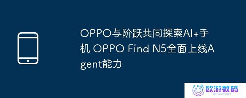 oppo与阶跃共同探索ai+手机 oppo find n5全面上线agent能力