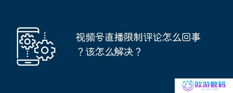 视频号直播限制评论怎么回事？该怎么解决？